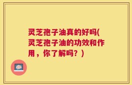 灵芝孢子油真的好吗(灵芝孢子油的功效和作用，你了解吗？)