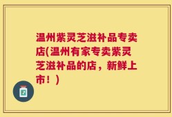 温州紫灵芝滋补品专卖店(温州有家专卖紫灵芝滋补品的店，新鲜上市！)