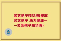 灵芝孢子精华液(提取灵芝孢子 助力健康——灵芝孢子精华液)