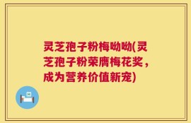 灵芝孢子粉梅呦呦(灵芝孢子粉荣膺梅花奖，成为营养价值新宠)