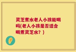灵芝煮水老人小孩能喝吗(老人小孩是否适合喝煮灵芝水？)