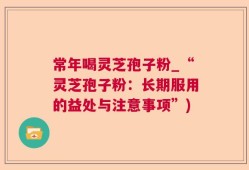 常年喝灵芝孢子粉_“灵芝孢子粉：长期服用的益处与注意事项”)