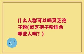 什么人群可以喝灵芝孢子粉(灵芝孢子粉适合哪些人喝？)