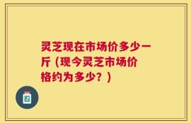 灵芝现在市场价多少一斤 (现今灵芝市场价格约为多少？)