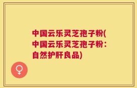 中国云乐灵芝孢子粉(中国云乐灵芝孢子粉：自然护肝良品)