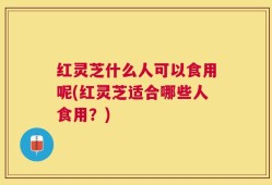 红灵芝什么人可以食用呢(红灵芝适合哪些人食用？)