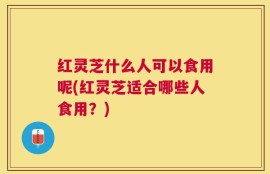 红灵芝什么人可以食用呢(红灵芝适合哪些人食用？)