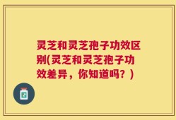 灵芝和灵芝孢子功效区别(灵芝和灵芝孢子功效差异，你知道吗？)