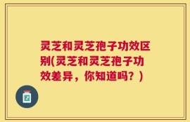 灵芝和灵芝孢子功效区别(灵芝和灵芝孢子功效差异，你知道吗？)