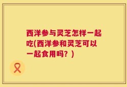 西洋参与灵芝怎样一起吃(西洋参和灵芝可以一起食用吗？)