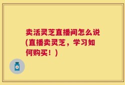 卖活灵芝直播间怎么说(直播卖灵芝，学习如何购买！)