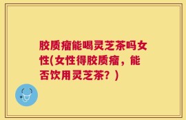 胶质瘤能喝灵芝茶吗女性(女性得胶质瘤，能否饮用灵芝茶？)