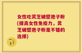女性吃灵芝破壁孢子粉(提高女性免疫力，灵芝破壁孢子粉是不错的选择)