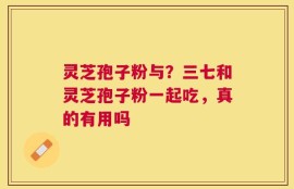 灵芝孢子粉与？三七和灵芝孢子粉一起吃，真的有用吗