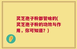 灵芝孢子粉都管啥的(灵芝孢子粉的功效与作用，你可知道？)