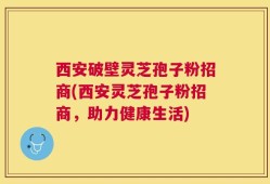 西安破壁灵芝孢子粉招商(西安灵芝孢子粉招商，助力健康生活)