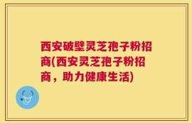 西安破壁灵芝孢子粉招商(西安灵芝孢子粉招商，助力健康生活)