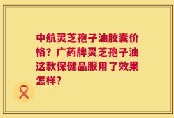 中航灵芝孢子油胶囊价格？广药牌灵芝孢子油这款保健品服用了效果怎样？