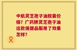 中航灵芝孢子油胶囊价格？广药牌灵芝孢子油这款保健品服用了效果怎样？