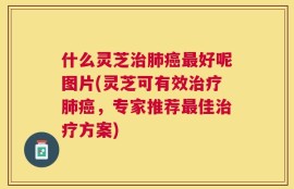 什么灵芝治肺癌最好呢图片(灵芝可有效治疗肺癌，专家推荐最佳治疗方案)