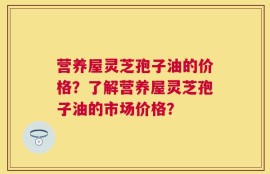 营养屋灵芝孢子油的价格？了解营养屋灵芝孢子油的市场价格？