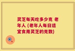 灵芝每天吃多少克 老年人 (老年人每日适宜食用灵芝的克数)