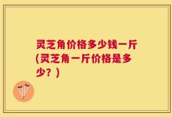 灵芝角价格多少钱一斤(灵芝角一斤价格是多少？)