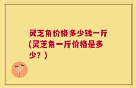 灵芝角价格多少钱一斤(灵芝角一斤价格是多少？)