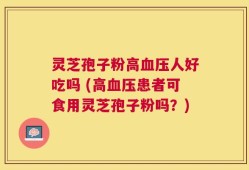 灵芝孢子粉高血压人好吃吗 (高血压患者可食用灵芝孢子粉吗？)