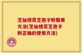 芝仙楼灵芝孢子粉服用方法(芝仙楼灵芝孢子粉正确的使用方法)