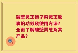 破壁灵芝孢子粉灵芝胶襄的功效及使用方法？全面了解破壁灵芝及其产品？