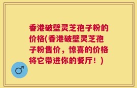 香港破壁灵芝孢子粉的价格(香港破壁灵芝孢子粉售价，惊喜的价格将它带进你的餐厅！)