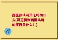 西医都认可灵芝吗为什么(灵芝得到西医认可的原因是什么？)