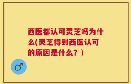 西医都认可灵芝吗为什么(灵芝得到西医认可的原因是什么？)