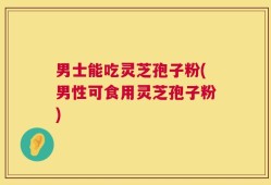 男士能吃灵芝孢子粉(男性可食用灵芝孢子粉)