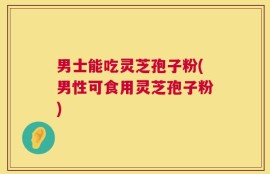 男士能吃灵芝孢子粉(男性可食用灵芝孢子粉)