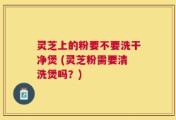 灵芝上的粉要不要洗干净煲 (灵芝粉需要清洗煲吗？)