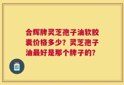 合辉牌灵芝孢子油软胶囊价格多少？灵芝孢子油最好是那个牌子的？