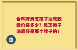 合辉牌灵芝孢子油软胶囊价格多少？灵芝孢子油最好是那个牌子的？