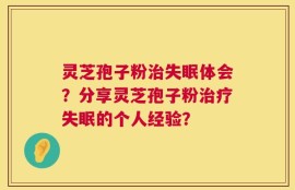 灵芝孢子粉治失眠体会？分享灵芝孢子粉治疗失眠的个人经验？