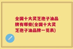 全国十大灵芝孢子油品牌有哪些(全国十大灵芝孢子油品牌一览表)