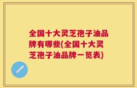 全国十大灵芝孢子油品牌有哪些(全国十大灵芝孢子油品牌一览表)