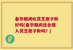 备孕期间吃灵芝孢子粉好吗(备孕期间适合摄入灵芝孢子粉吗？)