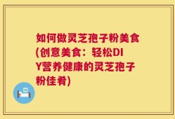 如何做灵芝孢子粉美食(创意美食：轻松DIY营养健康的灵芝孢子粉佳肴)