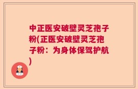 中正医安破壁灵芝孢子粉(正医安破壁灵芝孢子粉：为身体保驾护航)