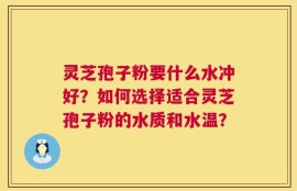 灵芝孢子粉要什么水冲好？如何选择适合灵芝孢子粉的水质和水温？