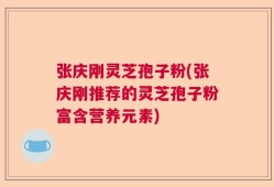 张庆刚灵芝孢子粉(张庆刚推荐的灵芝孢子粉富含营养元素)