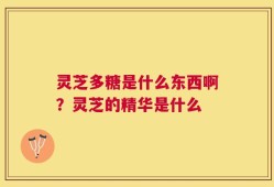 灵芝多糖是什么东西啊？灵芝的精华是什么