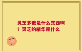 灵芝多糖是什么东西啊？灵芝的精华是什么
