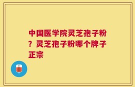 中国医学院灵芝孢子粉？灵芝孢子粉哪个牌子正宗